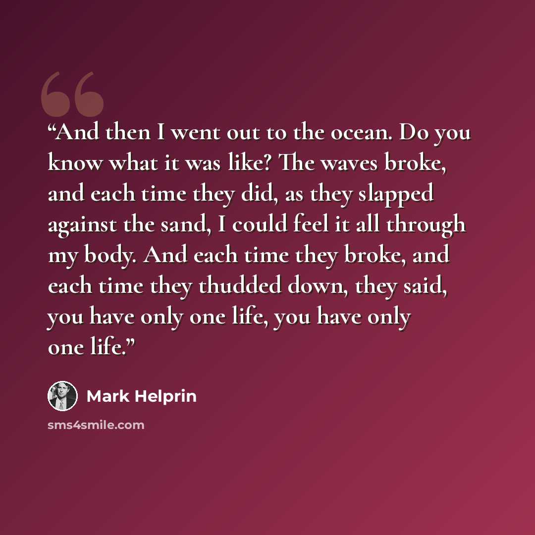“And then I went out to the ocean. Do you know what it was like? The waves broke, and each time they did, as they slapped against the sand, I could feel it all through my body. And each time they broke, and each time they thudded down, they said, you have only one life, you have only one life.” quote by Mark Helprin