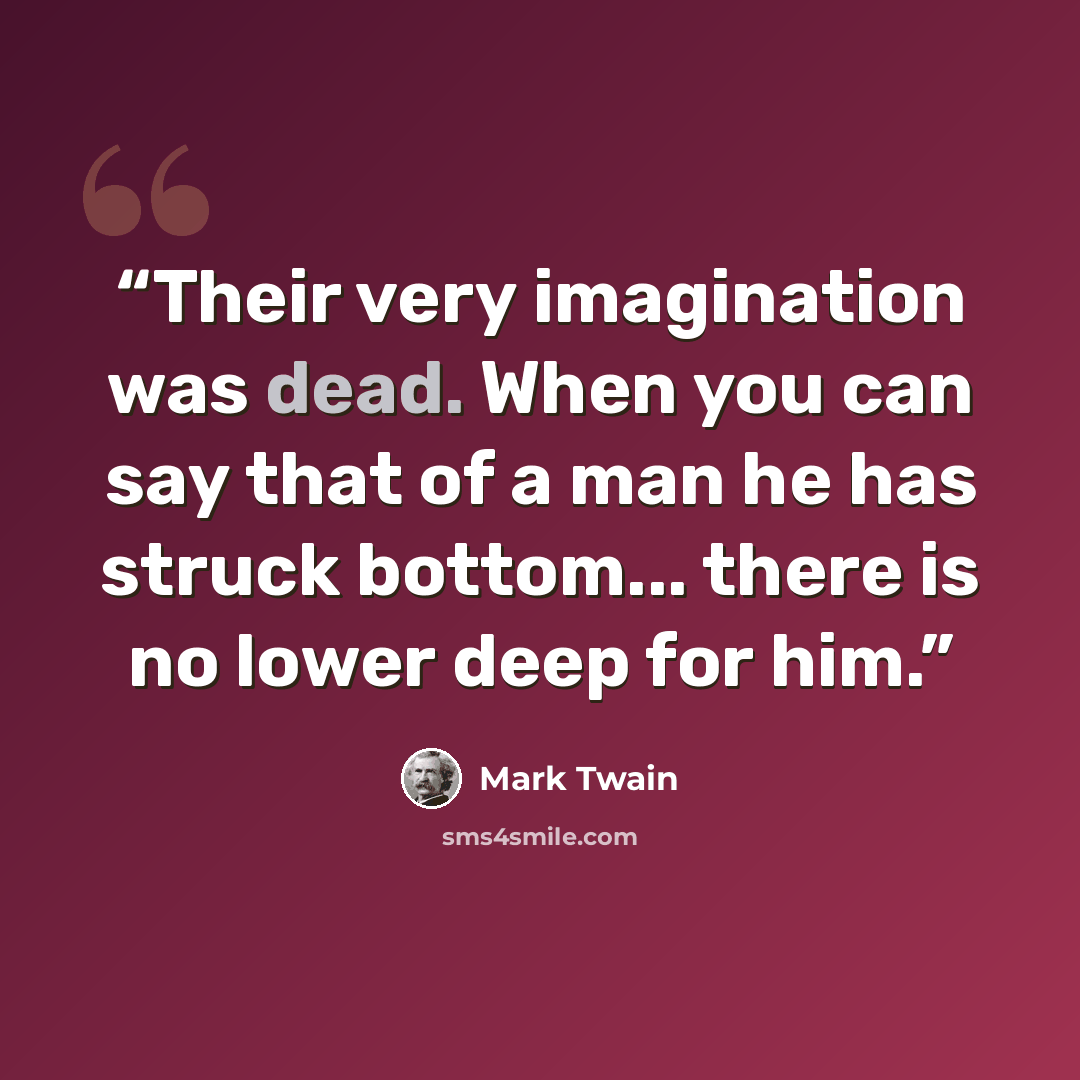 “Their very imagination was dead. When you can say that of a man he has struck bottom... there is no lower deep for him.” quote by Mark Twain