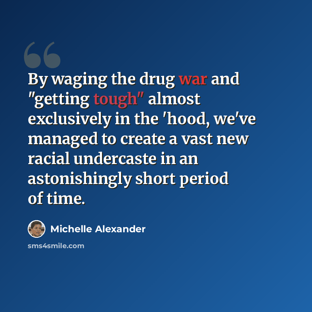 “By waging the drug war and "getting tough" almost exclusively in the 'hood, we've managed to create a vast new racial undercaste in an astonishingly short period of time.” quote by Michelle Alexander