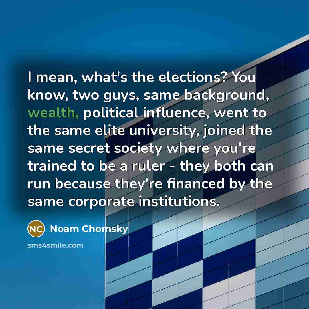 “I mean, what's the elections? You know, two guys, same background, wealth, political influence, went to the same elite university, joined the same secret society where you're trained to be a ruler - they both can run because they're financed by the same corporate institutions.” quote by Noam Chomsky