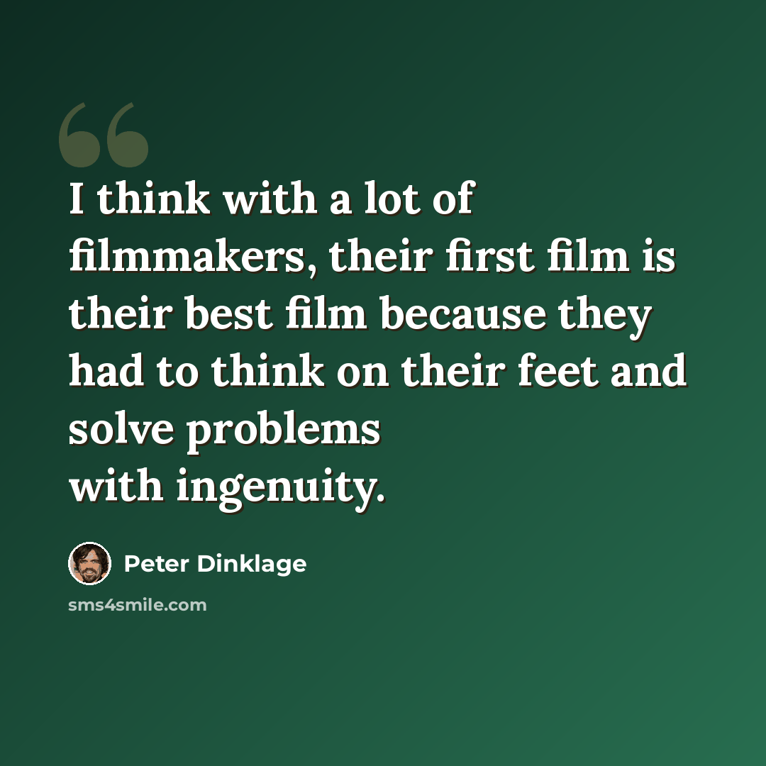 “I think with a lot of filmmakers, their first film is their best film because they had to think on their feet and solve problems with ingenuity.” quote by Peter Dinklage