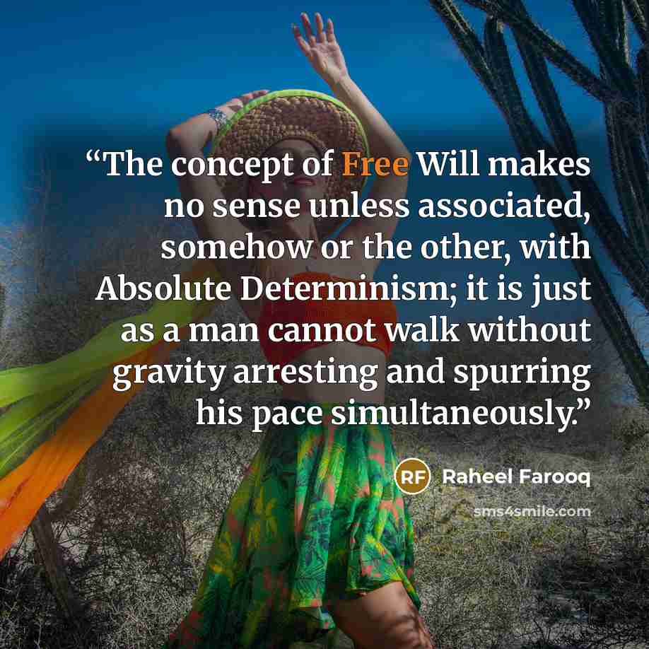 “The concept of Free Will makes no sense unless associated, somehow or the other, with Absolute Determinism; it is just as a man cannot walk without gravity arresting and spurring his pace simultaneously.” quote by Raheel Farooq