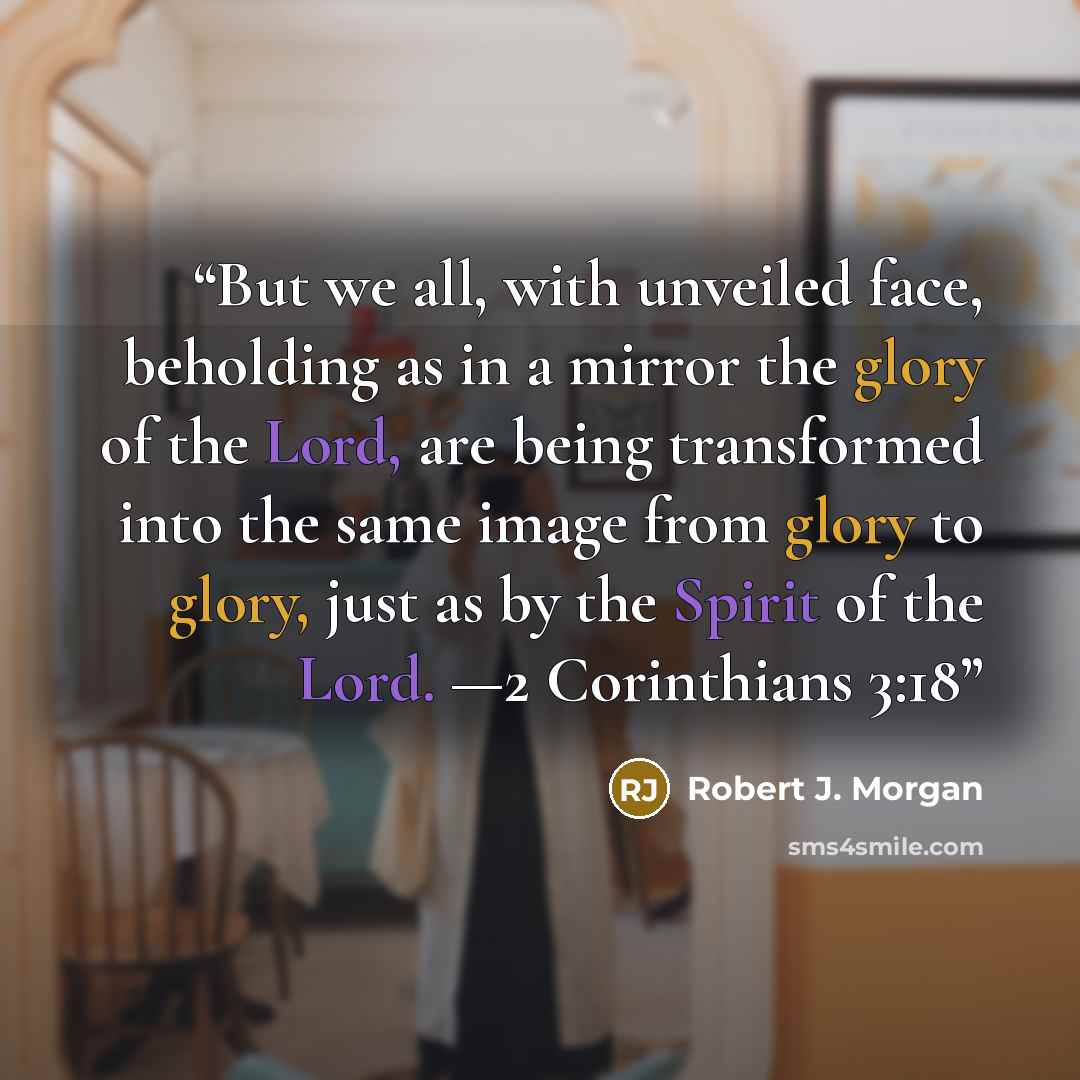 “But we all, with unveiled face, beholding as in a mirror the glory of the Lord, are being transformed into the same image from glory to glory, just as by the Spirit of the Lord. —2 Corinthians 3:18” quote by Robert J. Morgan