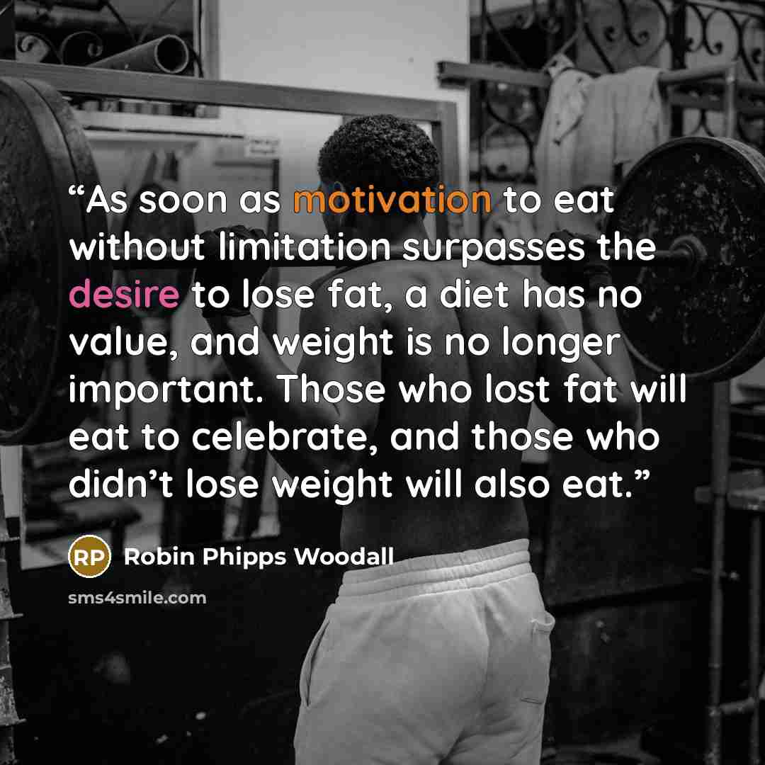 “As soon as motivation to eat without limitation surpasses the desire to lose fat, a diet has no value, and weight is no longer important. Those who lost fat will eat to celebrate, and those who didn’t lose weight will also eat.” quote by Robin Phipps Woodall