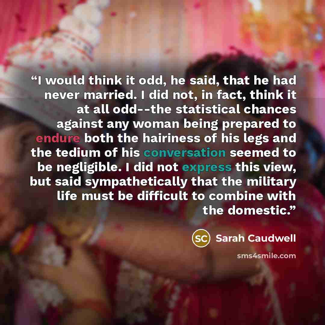 “I would think it odd, he said, that he had never married. I did not, in fact, think it at all odd--the statistical chances against any woman being prepared to endure both the hairiness of his legs and the tedium of his conversation seemed to be negligible. I did not express this view, but said…” quote by Sarah Caudwell