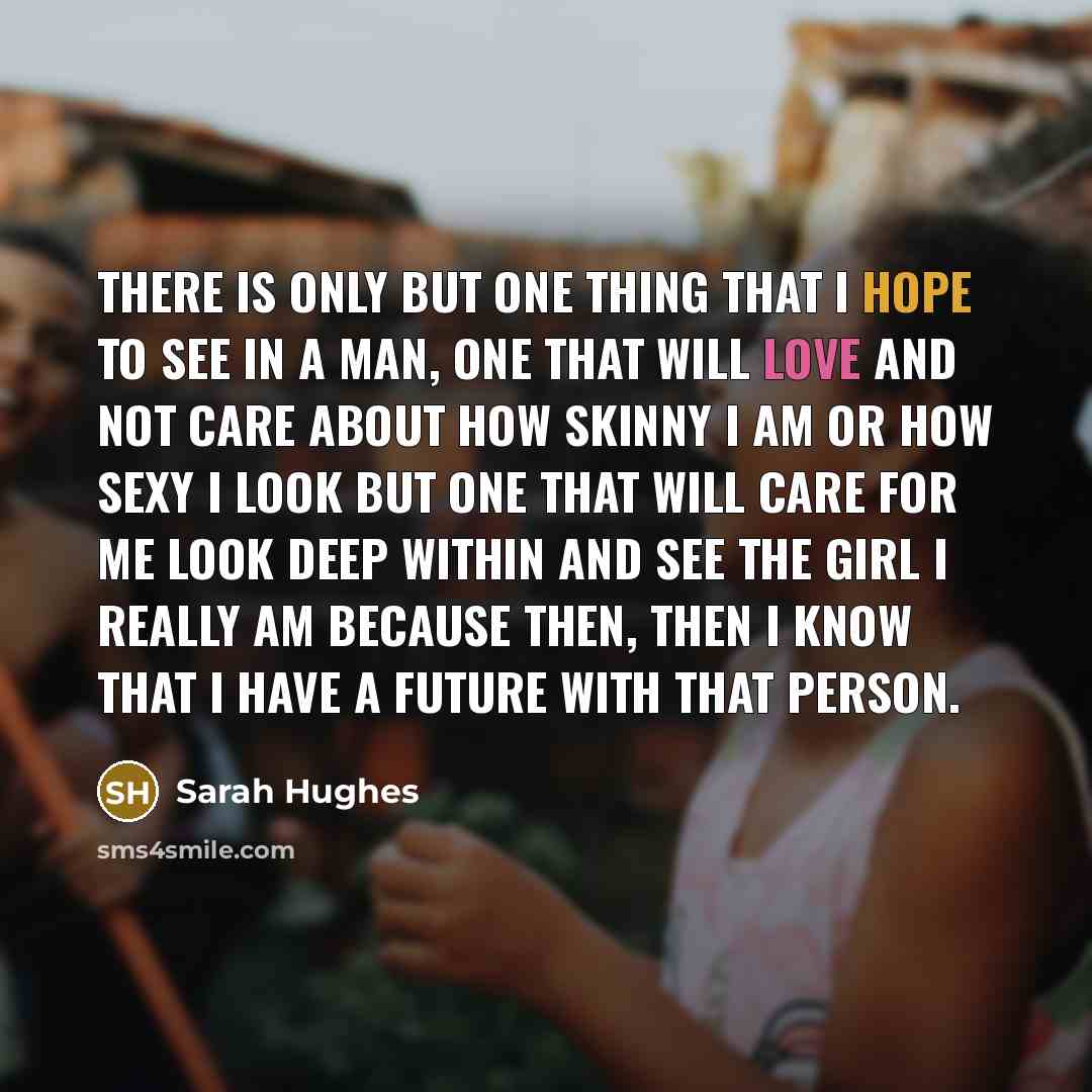 “There is only but one thing that I hope to see in a man, one that will love and not care about how skinny I am or how sexy I look but one that will care for me look deep within and see the girl I really am because then, then I know that I have a future with that person.” quote by Sarah Hughes