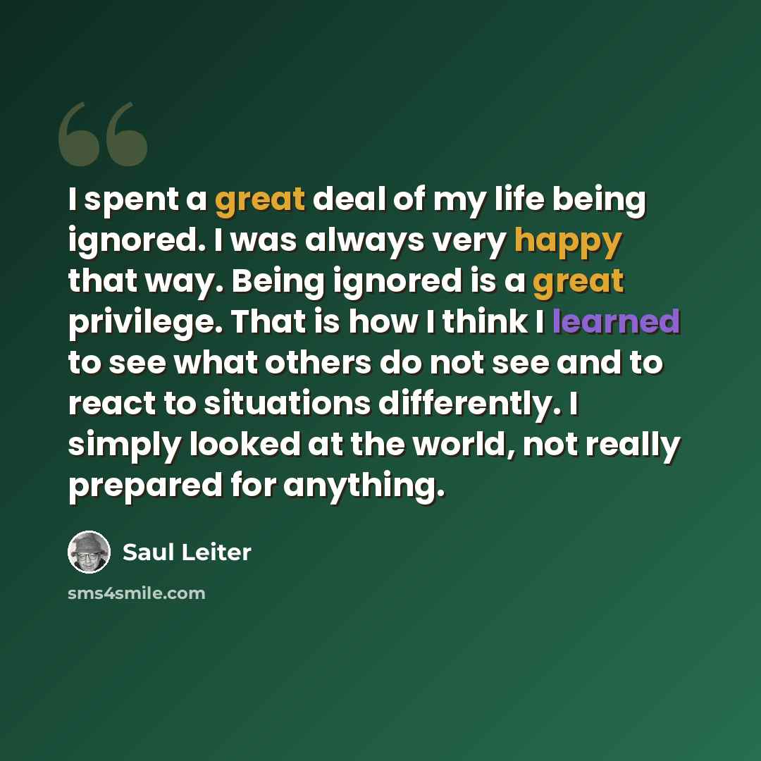 “I spent a great deal of my life being ignored. I was always very happy that way. Being ignored is a great privilege. That is how I think I learned to see what others do not see and to react to situations differently. I simply looked at the world, not really prepared for anything.” quote by Saul Leiter