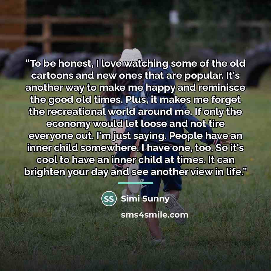 “To be honest, I love watching some of the old cartoons and new ones that are popular. It's another way to make me happy and reminisce the good old times. Plus, it makes me forget the recreational world around me. If only the economy would let loose and not tire everyone out. I'm just saying…” quote by Simi Sunny