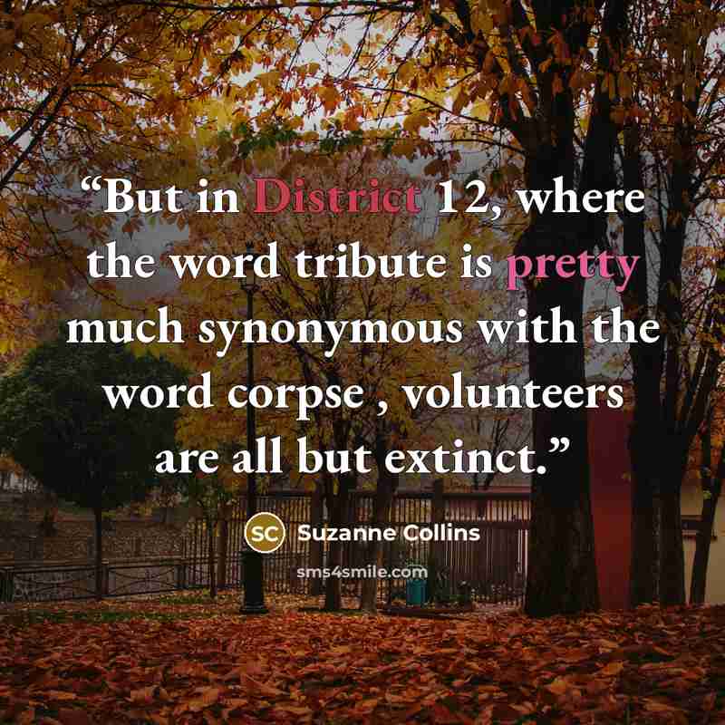 “But in District 12, where the word tribute is pretty much synonymous with the word corpse , volunteers are all but extinct.” quote by Suzanne Collins