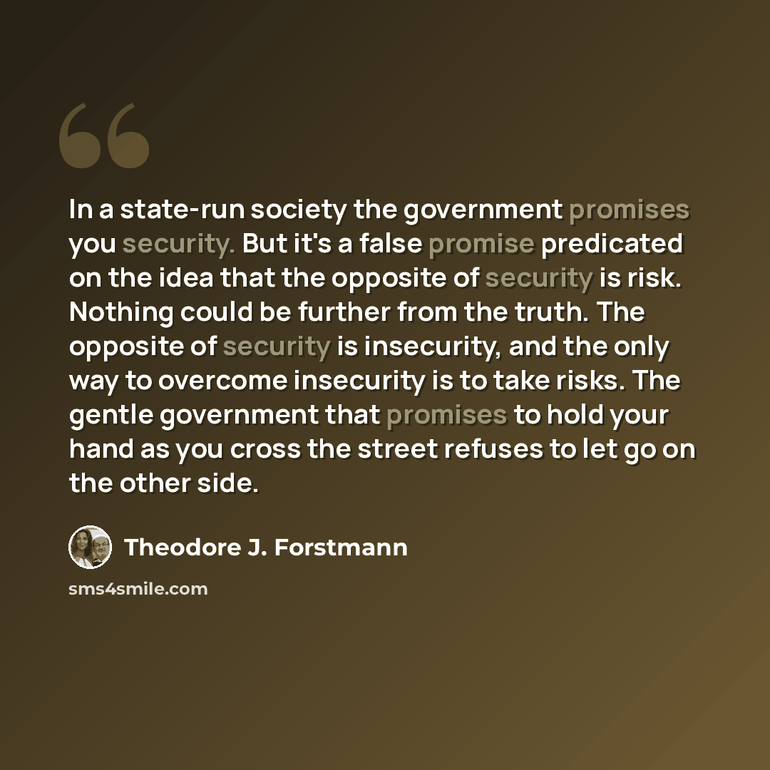 “In a state-run society the government promises you security. But it's a false promise predicated on the idea that the opposite of security is risk. Nothing could be further from the truth. The opposite of security is insecurity, and the only way to overcome insecurity is to take risks. The gentle…” quote by Theodore J. Forstmann