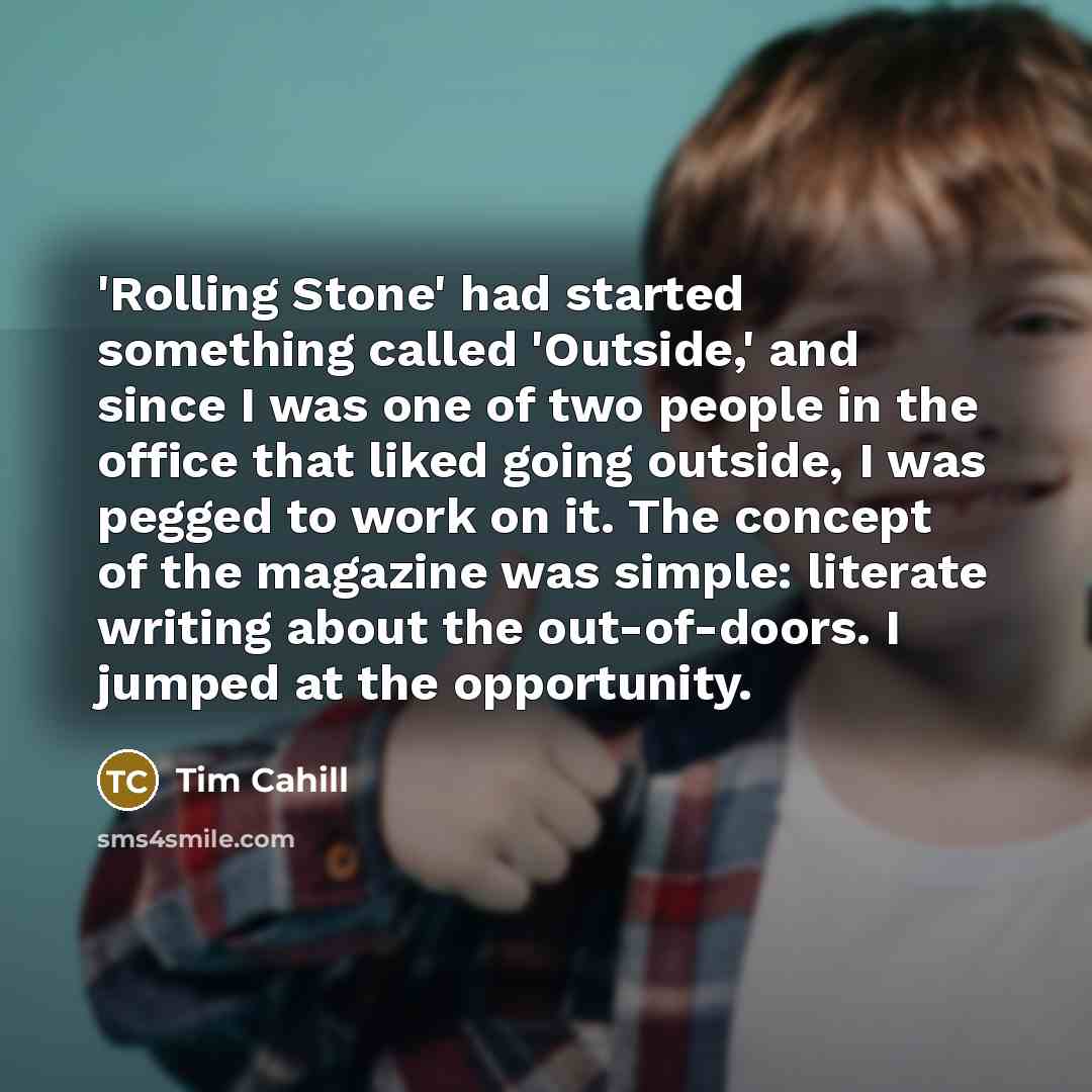 “'Rolling Stone' had started something called 'Outside,' and since I was one of two people in the office that liked going outside, I was pegged to work on it. The concept of the magazine was simple: literate writing about the out-of-doors. I jumped at the opportunity.” quote by Tim Cahill