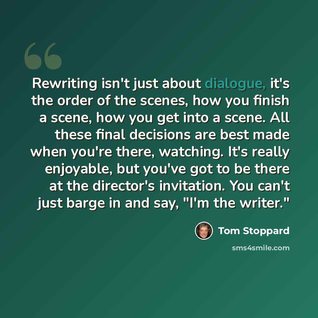 “Rewriting isn't just about dialogue, it's the order of the scenes, how you finish a scene, how you get into a scene. All these final decisions are best made when you're there, watching. It's really enjoyable, but you've got to be there at the director's invitation. You can't just barge in and say…” quote by Tom Stoppard