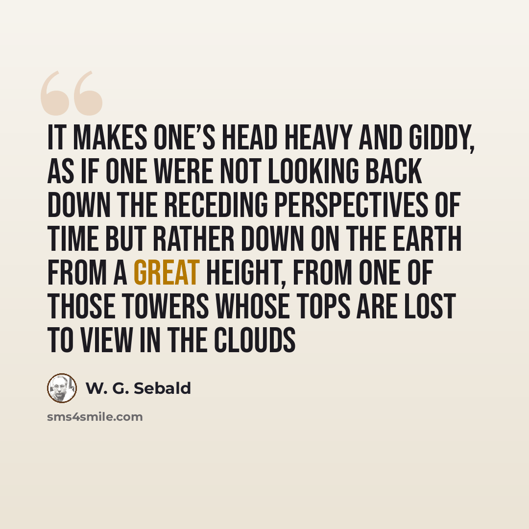“It makes one’s head heavy and giddy, as if one were not looking back down the receding perspectives of time but rather down on the earth from a great height, from one of those towers whose tops are lost to view in the clouds” quote by W. G. Sebald