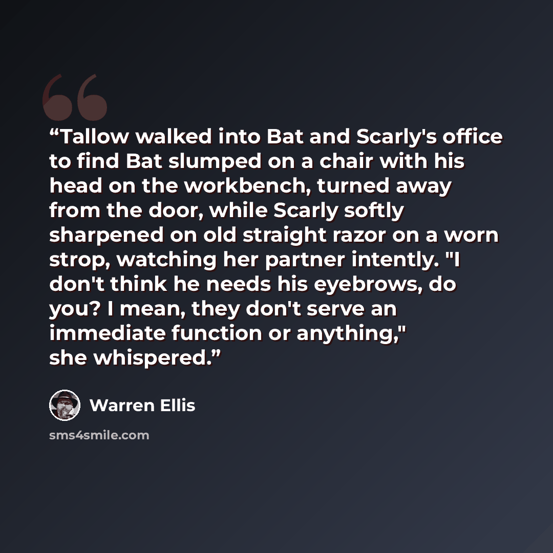 “Tallow walked into Bat and Scarly's office to find Bat slumped on a chair with his head on the workbench, turned away from the door, while Scarly softly sharpened on old straight razor on a worn strop, watching her partner intently. "I don't think he needs his eyebrows, do you? I mean, they don't…” quote by Warren Ellis