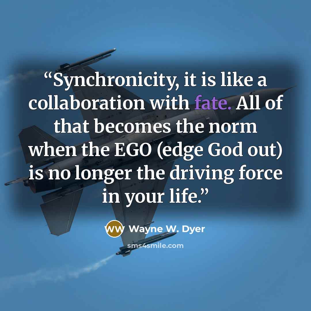 “Synchronicity, it is like a collaboration with fate. All of that becomes the norm when the EGO (edge God out) is no longer the driving force in your life.” quote by Wayne W. Dyer