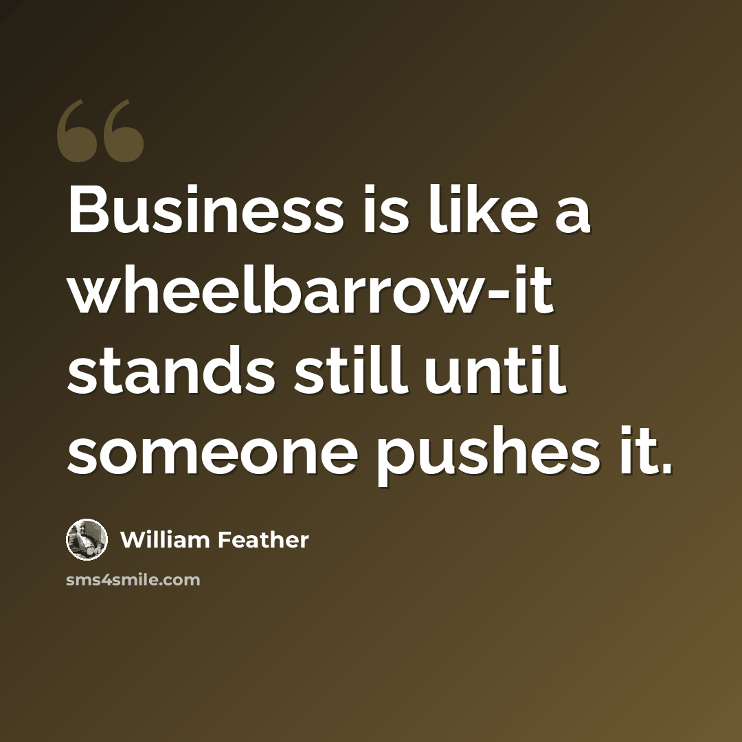 “Business is like a wheelbarrow-it stands still until someone pushes it.” quote by William Feather