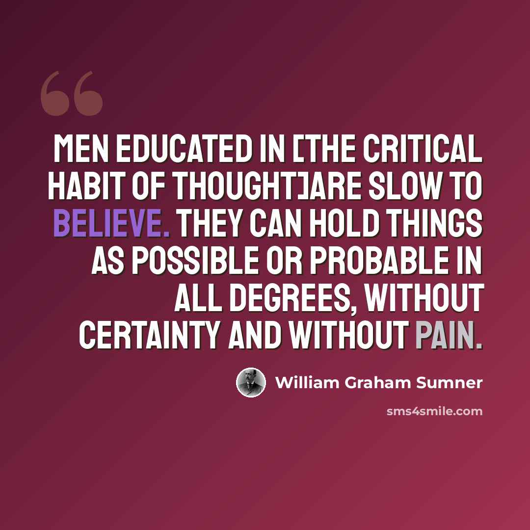 “Men educated in [the critical habit of thought]are slow to believe. They can hold things as possible or probable in all degrees, without certainty and without pain.” quote by William Graham Sumner