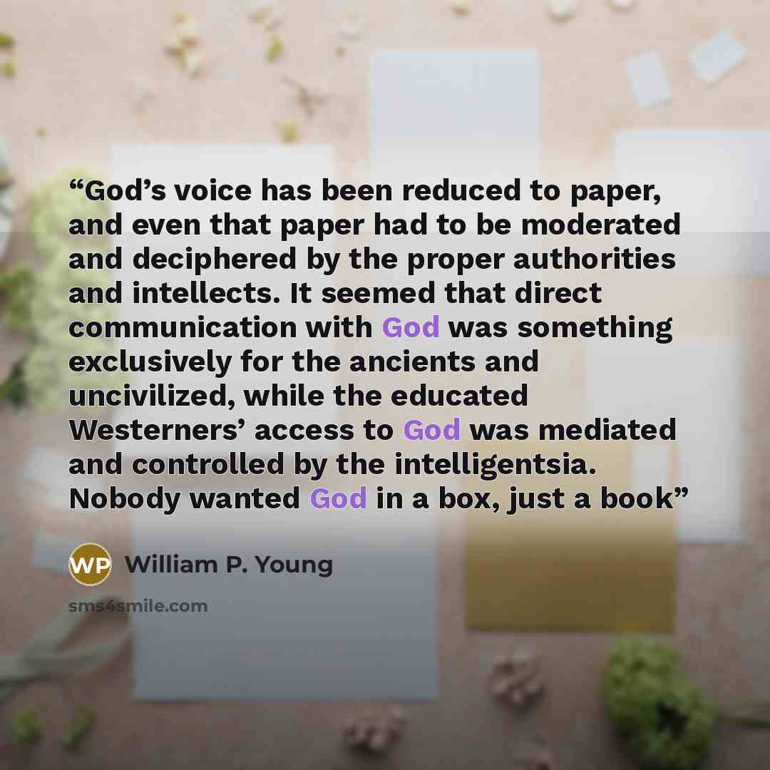 “God’s voice has been reduced to paper, and even that paper had to be moderated and deciphered by the proper authorities and intellects. It seemed that direct communication with God was something exclusively for the ancients and uncivilized, while the educated Westerners’ access to God was mediated…” quote by William P. Young