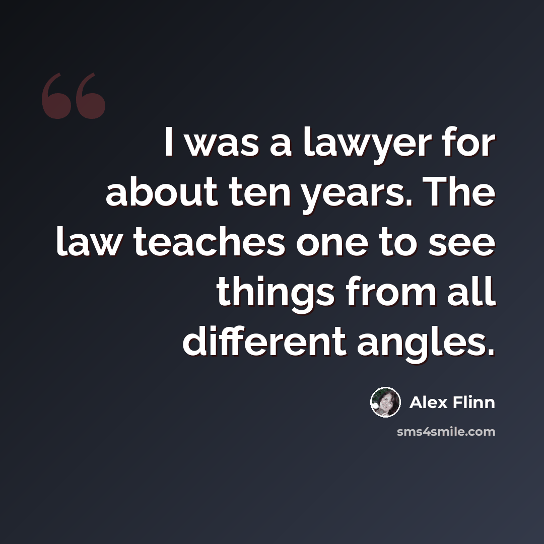 “I was a lawyer for about ten years. The law teaches one to see things from all different angles.” quote by Alex Flinn