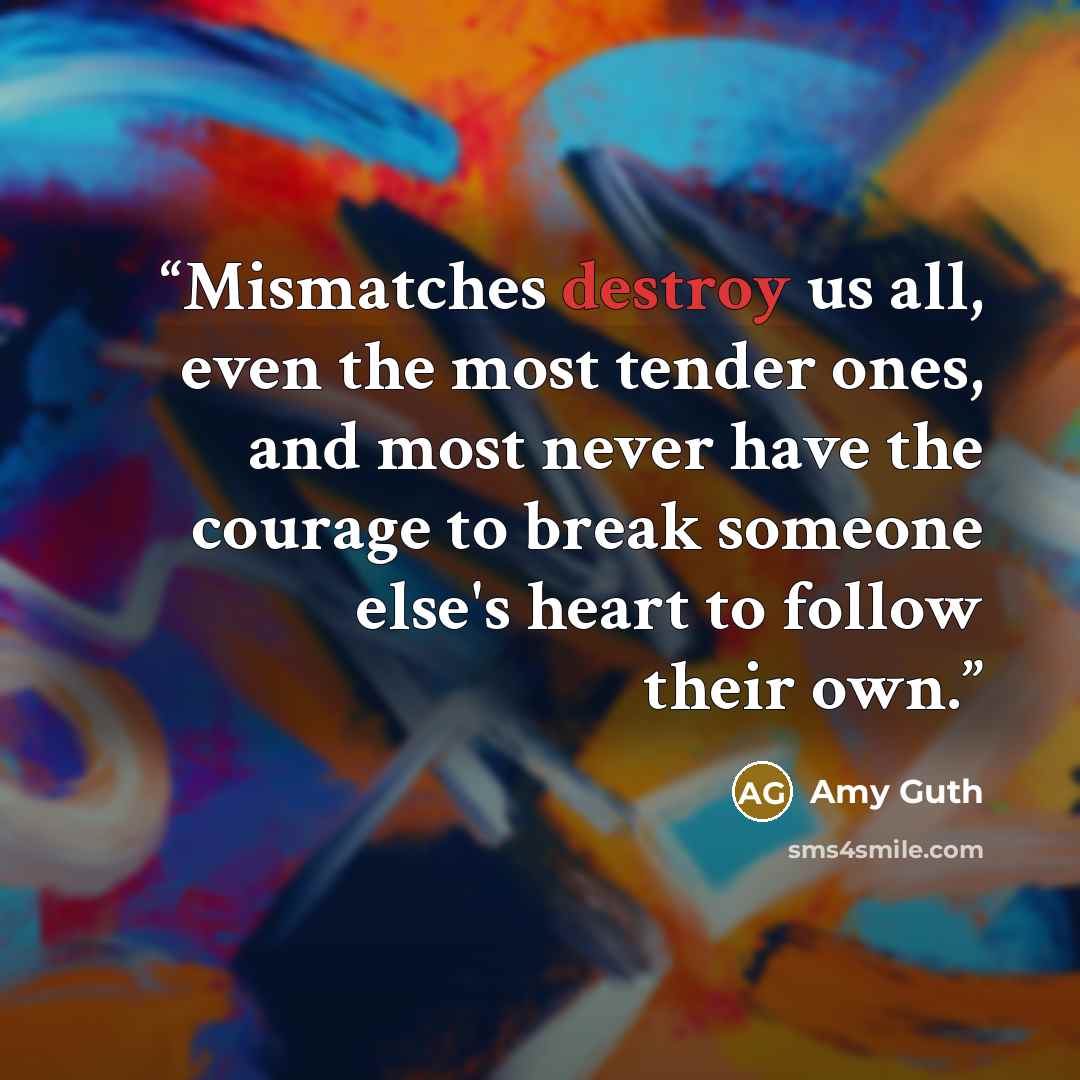 “Mismatches destroy us all, even the most tender ones, and most never have the courage to break someone else's heart to follow their own.” quote by Amy Guth