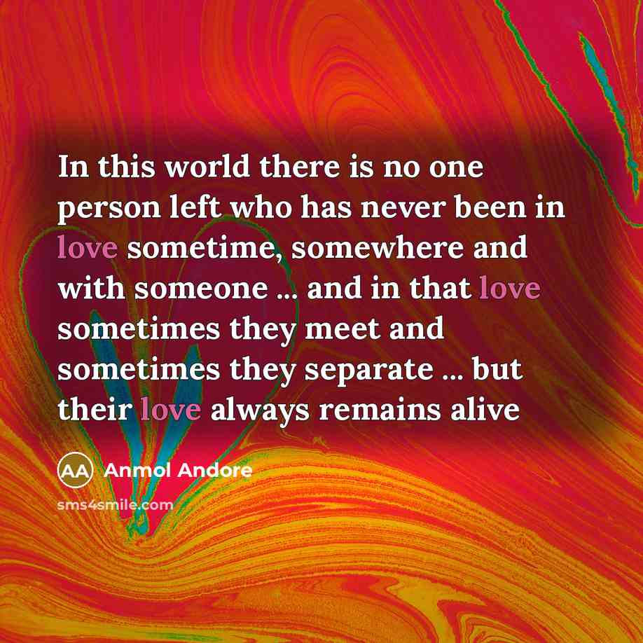 “In this world there is no one person left who has never been in love sometime, somewhere and with someone ... and in that love sometimes they meet and sometimes they separate ... but their love always remains alive” quote by Anmol Andore