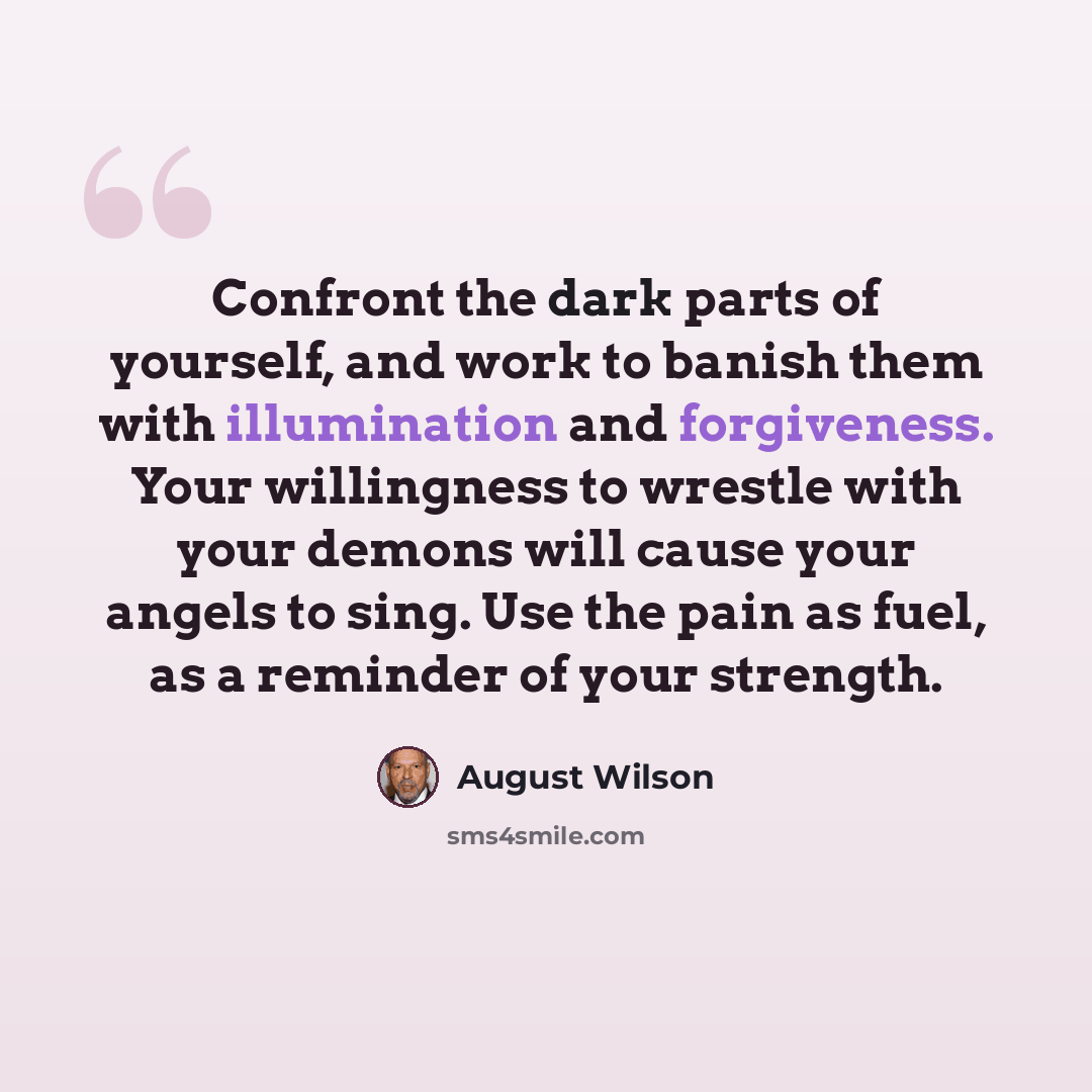 “Confront the dark parts of yourself, and work to banish them with illumination and forgiveness. Your willingness to wrestle with your demons will cause your angels to sing. Use the pain as fuel, as a reminder of your strength.” quote by August Wilson