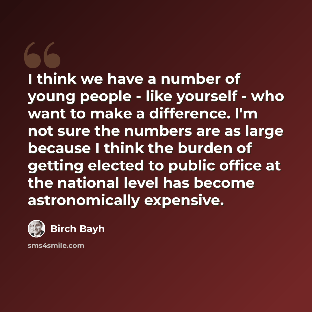 “I think we have a number of young people - like yourself - who want to make a difference. I'm not sure the numbers are as large because I think the burden of getting elected to public office at the national level has become astronomically expensive.” quote by Birch Bayh