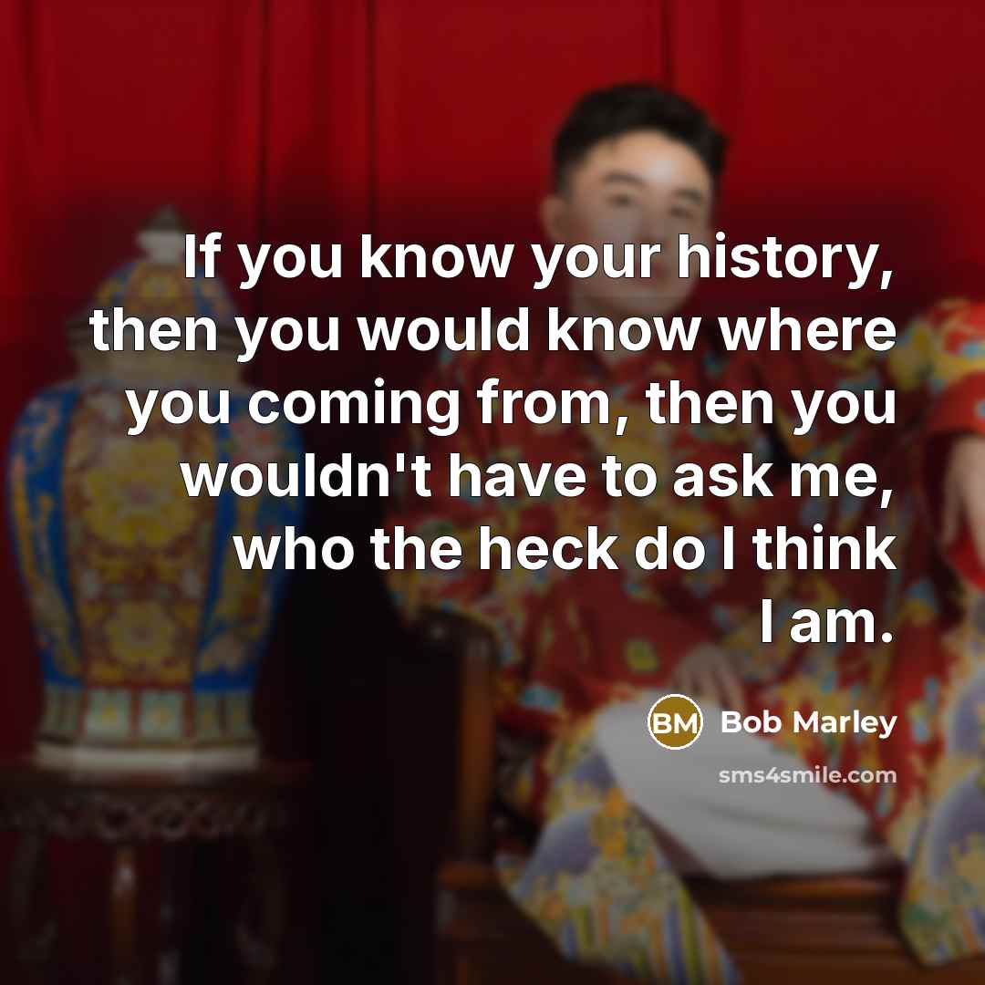 “If you know your history, then you would know where you coming from, then you wouldn't have to ask me, who the heck do I think I am.” quote by Bob Marley