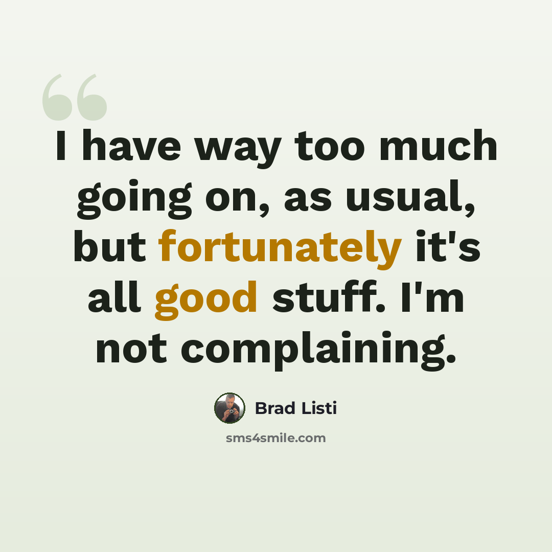 “I have way too much going on, as usual, but fortunately it's all good stuff. I'm not complaining.” quote by Brad Listi