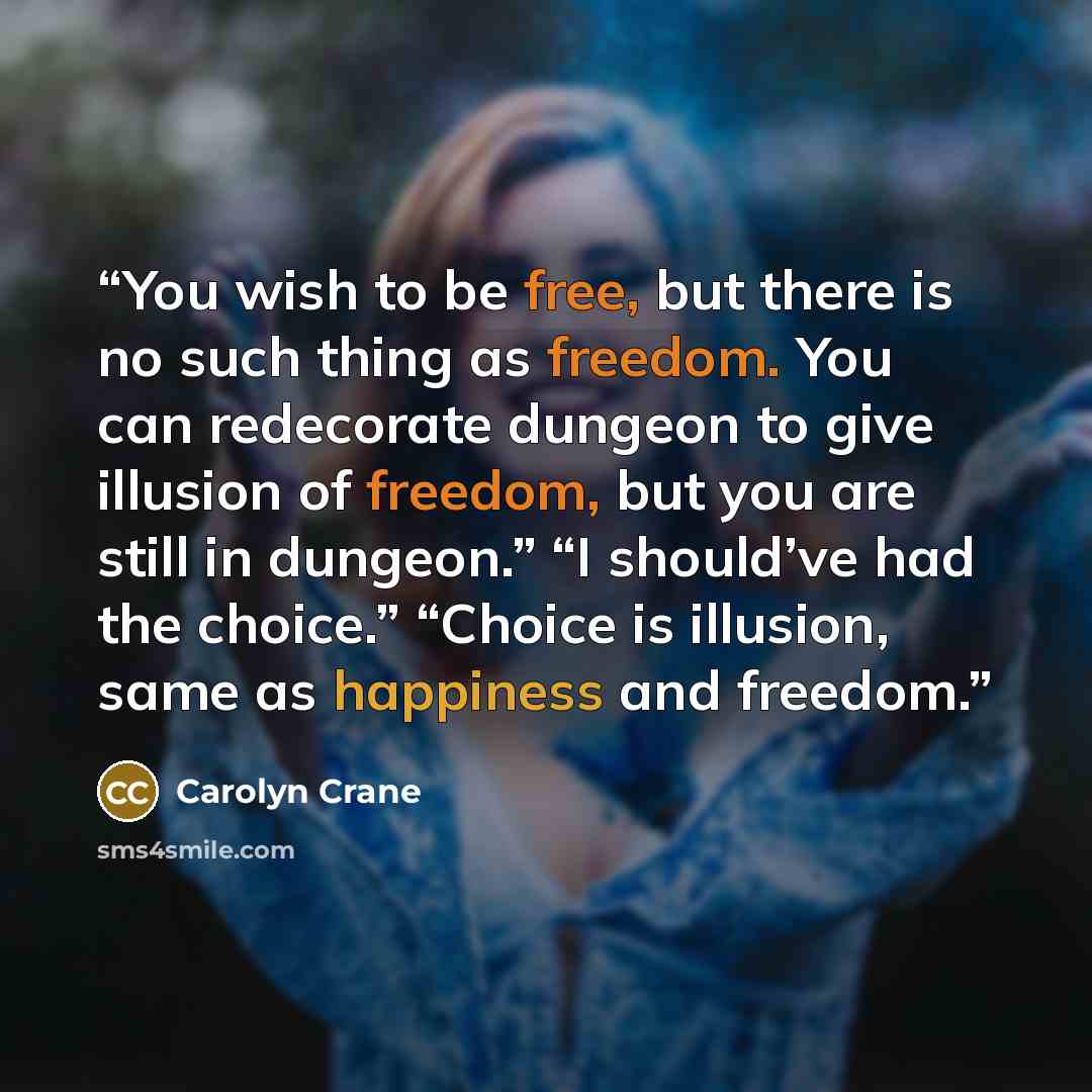 “You wish to be free, but there is no such thing as freedom. You can redecorate dungeon to give illusion of freedom, but you are still in dungeon.” “I should’ve had the choice.” “Choice is illusion, same as happiness and freedom.” quote by Carolyn Crane