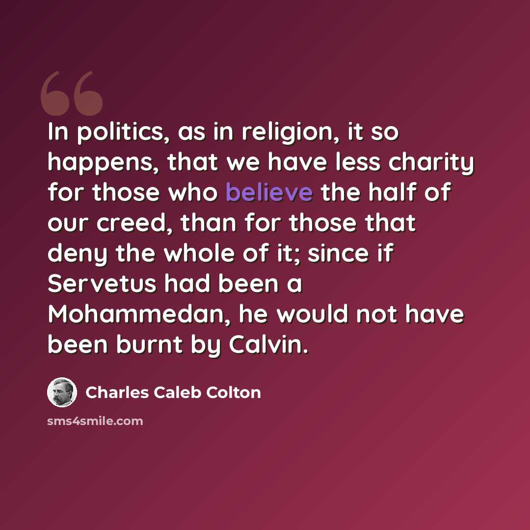 “In politics, as in religion, it so happens, that we have less charity for those who believe the half of our creed, than for those that deny the whole of it; since if Servetus had been a Mohammedan, he would not have been burnt by Calvin.” quote by Charles Caleb Colton