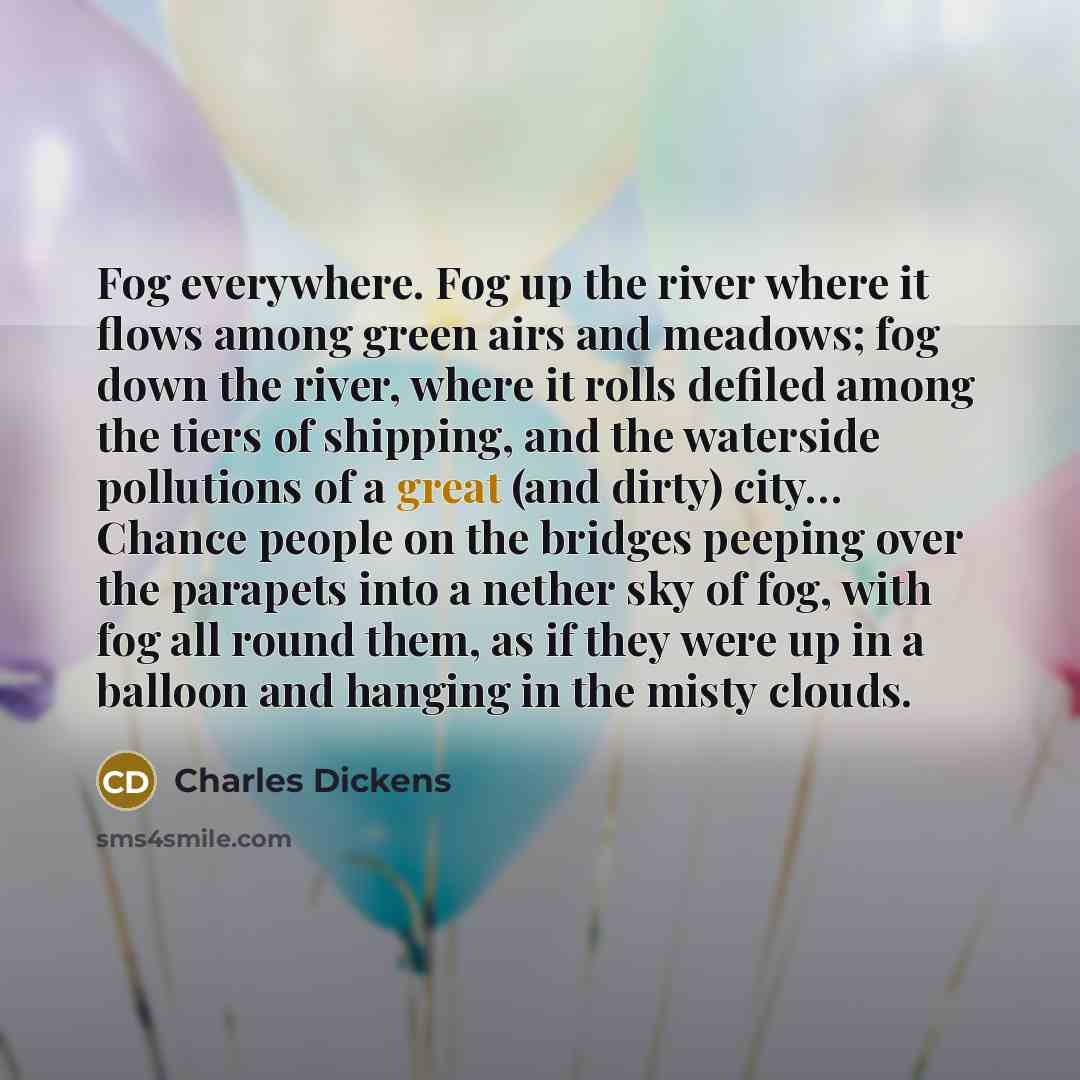 “Fog everywhere. Fog up the river where it flows among green airs and meadows; fog down the river, where it rolls defiled among the tiers of shipping, and the waterside pollutions of a great (and dirty) city… Chance people on the bridges peeping over the parapets into a nether sky of fog, with fog…” quote by Charles Dickens