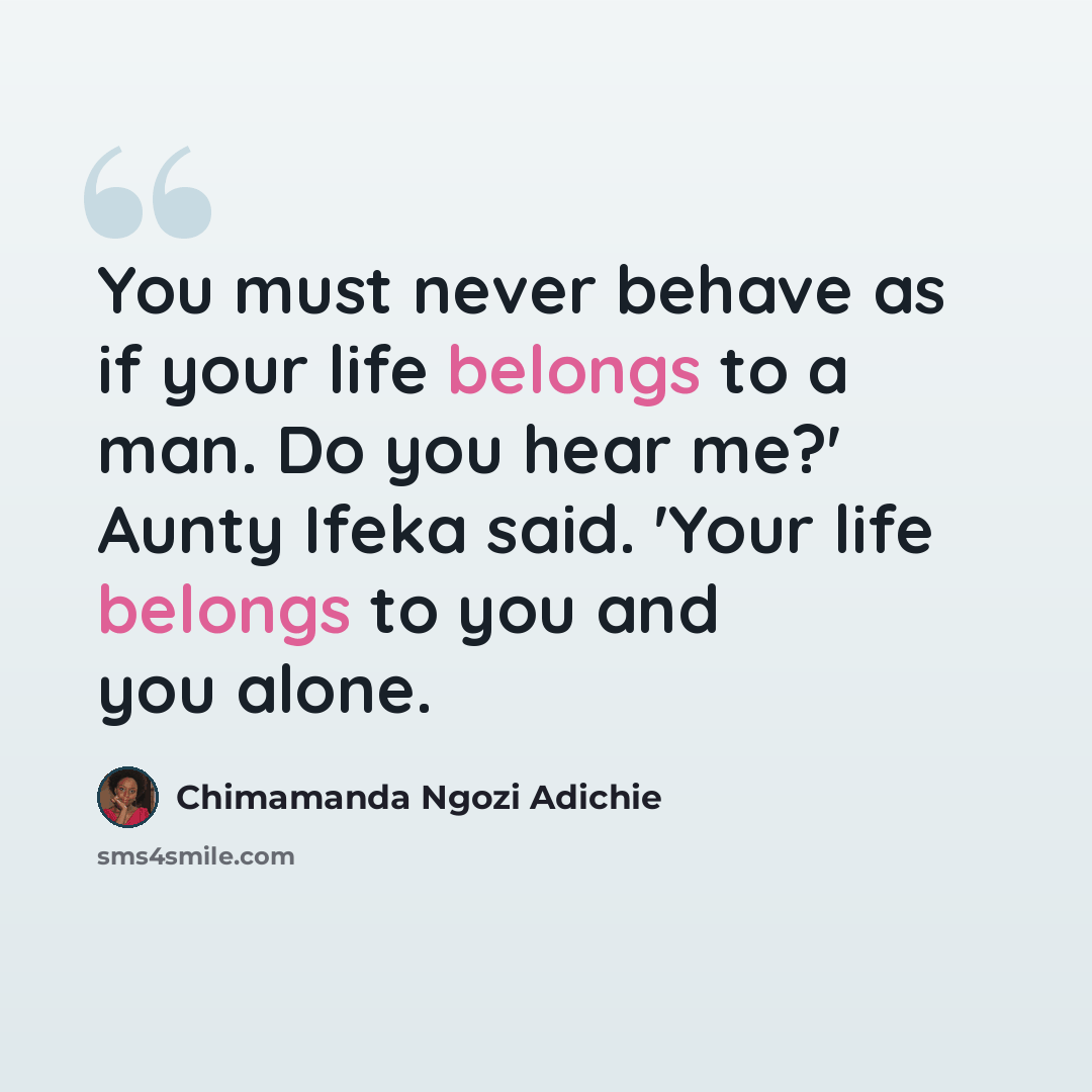 “You must never behave as if your life belongs to a man. Do you hear me?' Aunty Ifeka said. 'Your life belongs to you and you alone.” quote by Chimamanda Ngozi Adichie