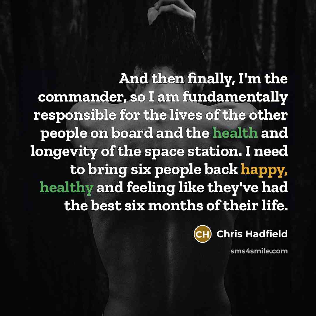 “And then finally, I'm the commander, so I am fundamentally responsible for the lives of the other people on board and the health and longevity of the space station. I need to bring six people back happy, healthy and feeling like they've had the best six months of their life.” quote by Chris Hadfield