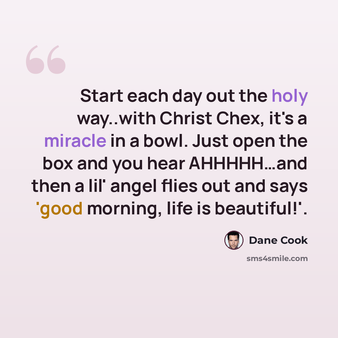 “Start each day out the holy way..with Christ Chex, it's a miracle in a bowl. Just open the box and you hear AHHHHH…and then a lil' angel flies out and says 'good morning, life is beautiful!'.” quote by Dane Cook