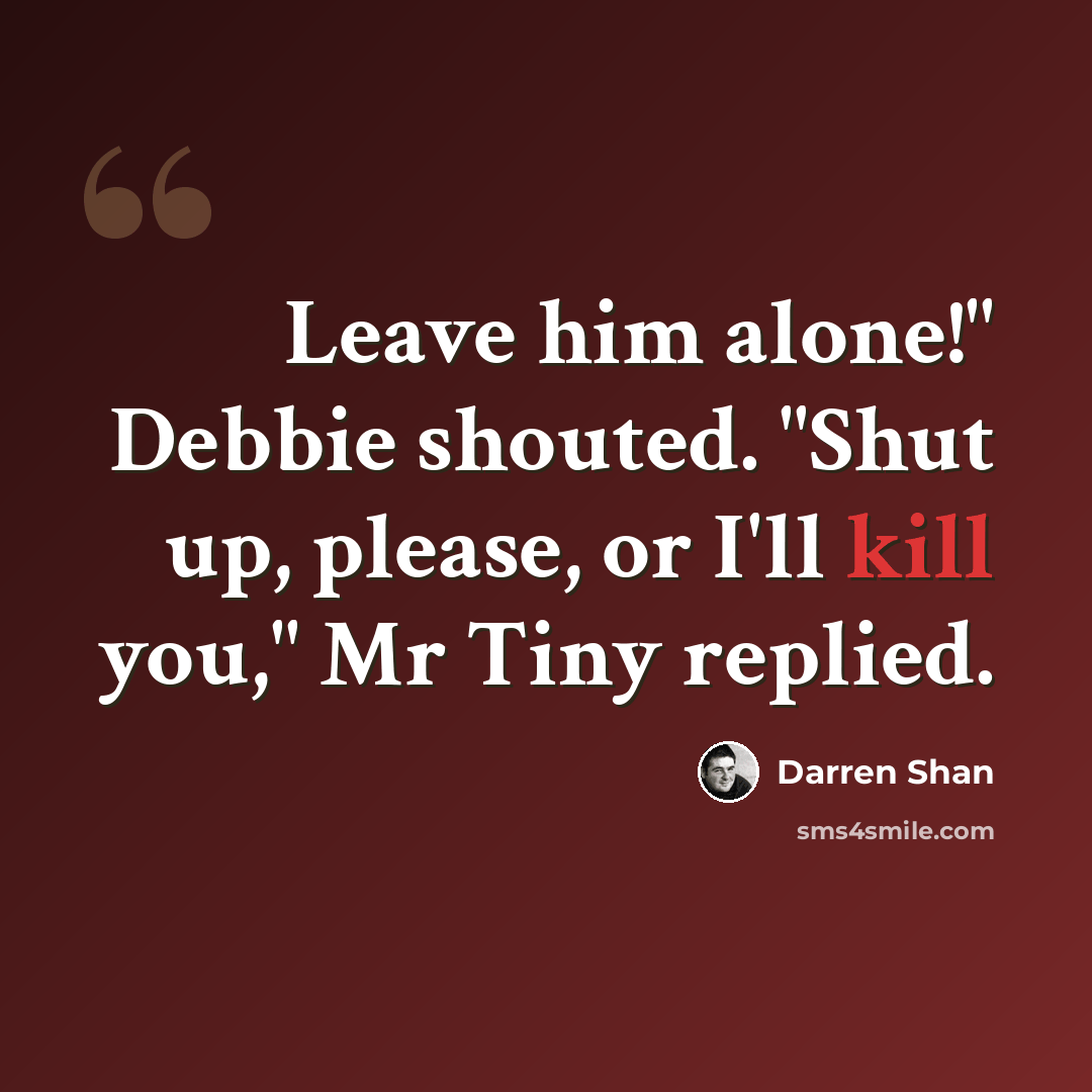 “Leave him alone!" Debbie shouted. "Shut up, please, or I'll kill you," Mr Tiny replied.” quote by Darren Shan