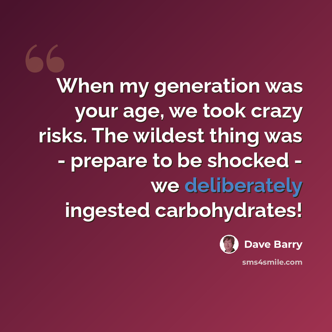 “When my generation was your age, we took crazy risks. The wildest thing was - prepare to be shocked - we deliberately ingested carbohydrates!” quote by Dave Barry