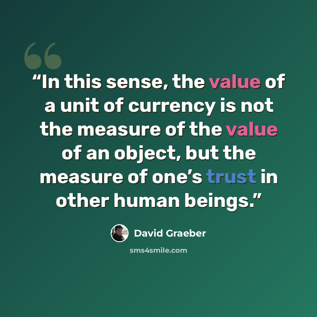 “In this sense, the value of a unit of currency is not the measure of the value of an object, but the measure of one’s trust in other human beings.” quote by David Graeber