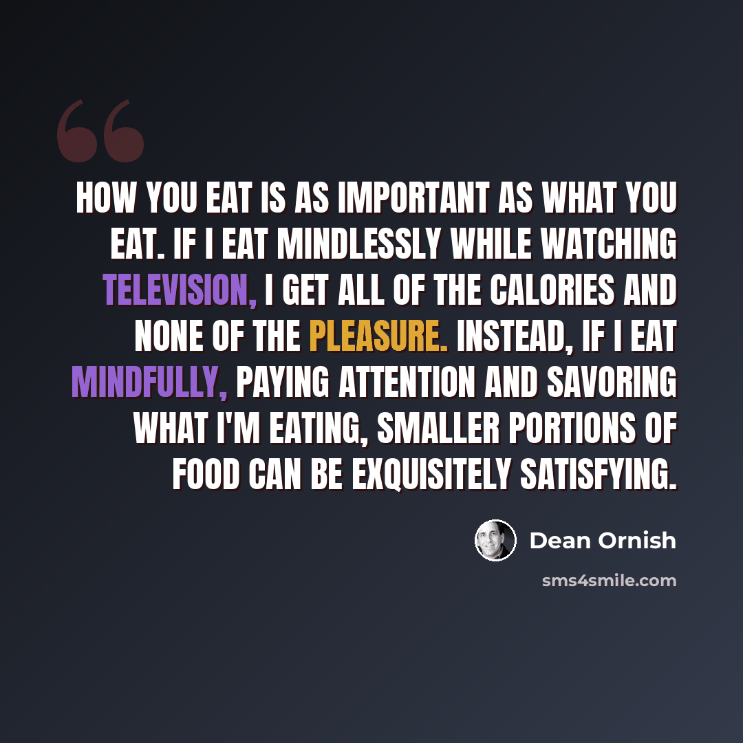 “How you eat is as important as what you eat. If I eat mindlessly while watching television, I get all of the calories and none of the pleasure. Instead, if I eat mindfully, paying attention and savoring what I'm eating, smaller portions of food can be exquisitely satisfying.” quote by Dean Ornish