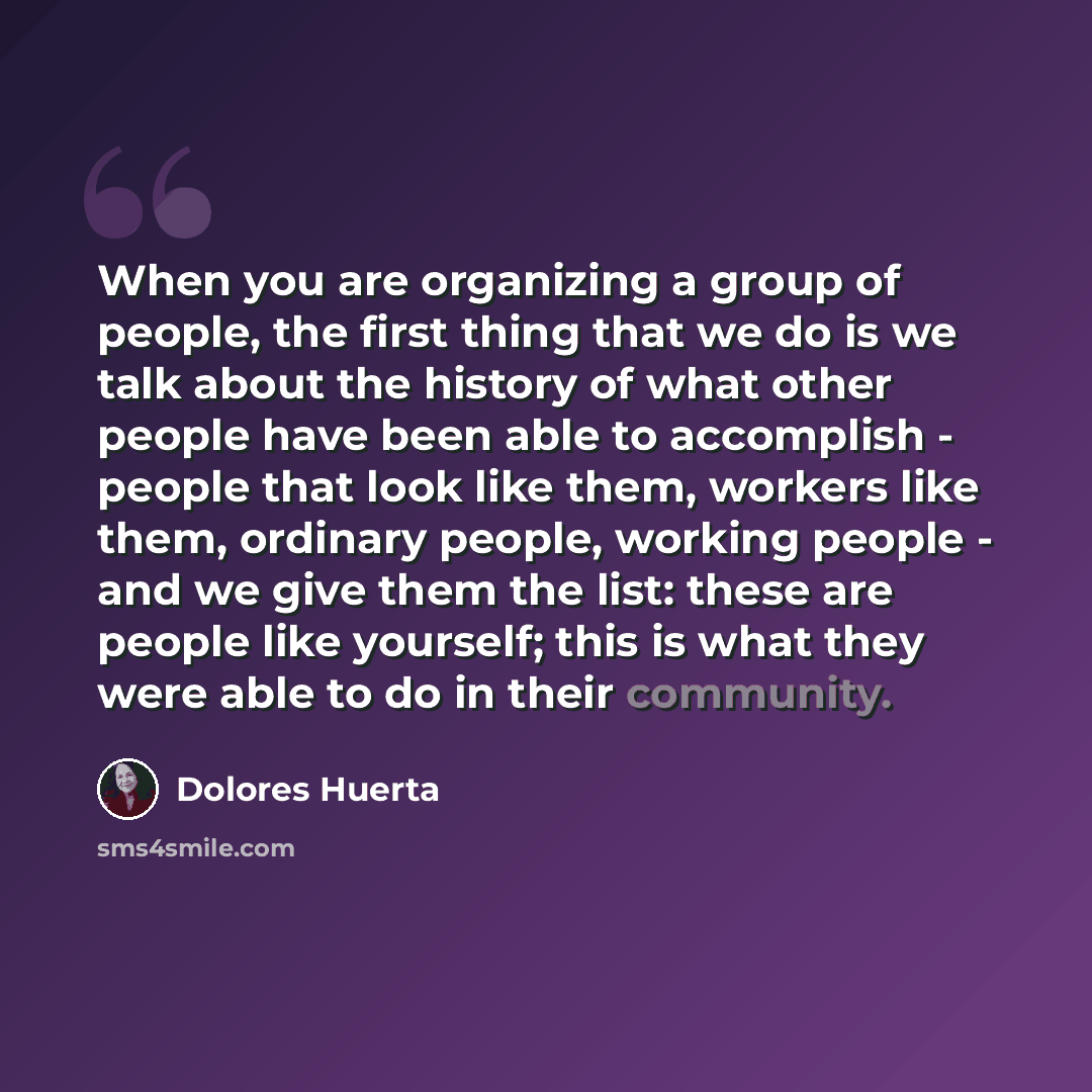 “When you are organizing a group of people, the first thing that we do is we talk about the history of what other people have been able to accomplish - people that look like them, workers like them, ordinary people, working people - and we give them the list: these are people like yourself; this is…” quote by Dolores Huerta