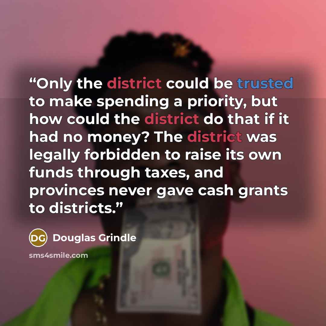 “Only the district could be trusted to make spending a priority, but how could the district do that if it had no money? The district was legally forbidden to raise its own funds through taxes, and provinces never gave cash grants to districts.” quote by Douglas Grindle