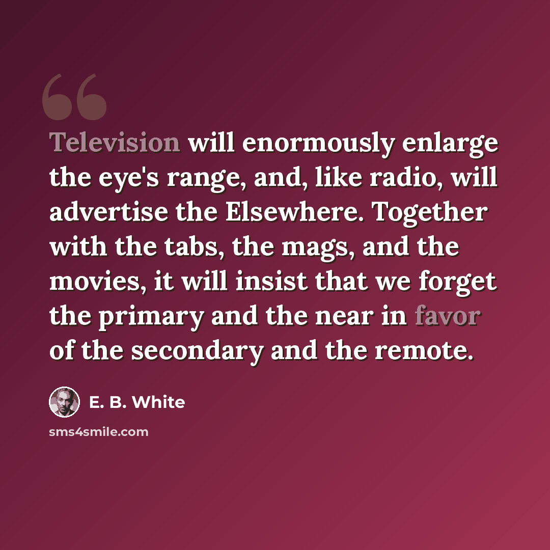 “Television will enormously enlarge the eye's range, and, like radio, will advertise the Elsewhere. Together with the tabs, the mags, and the movies, it will insist that we forget the primary and the near in favor of the secondary and the remote.” quote by E. B. White