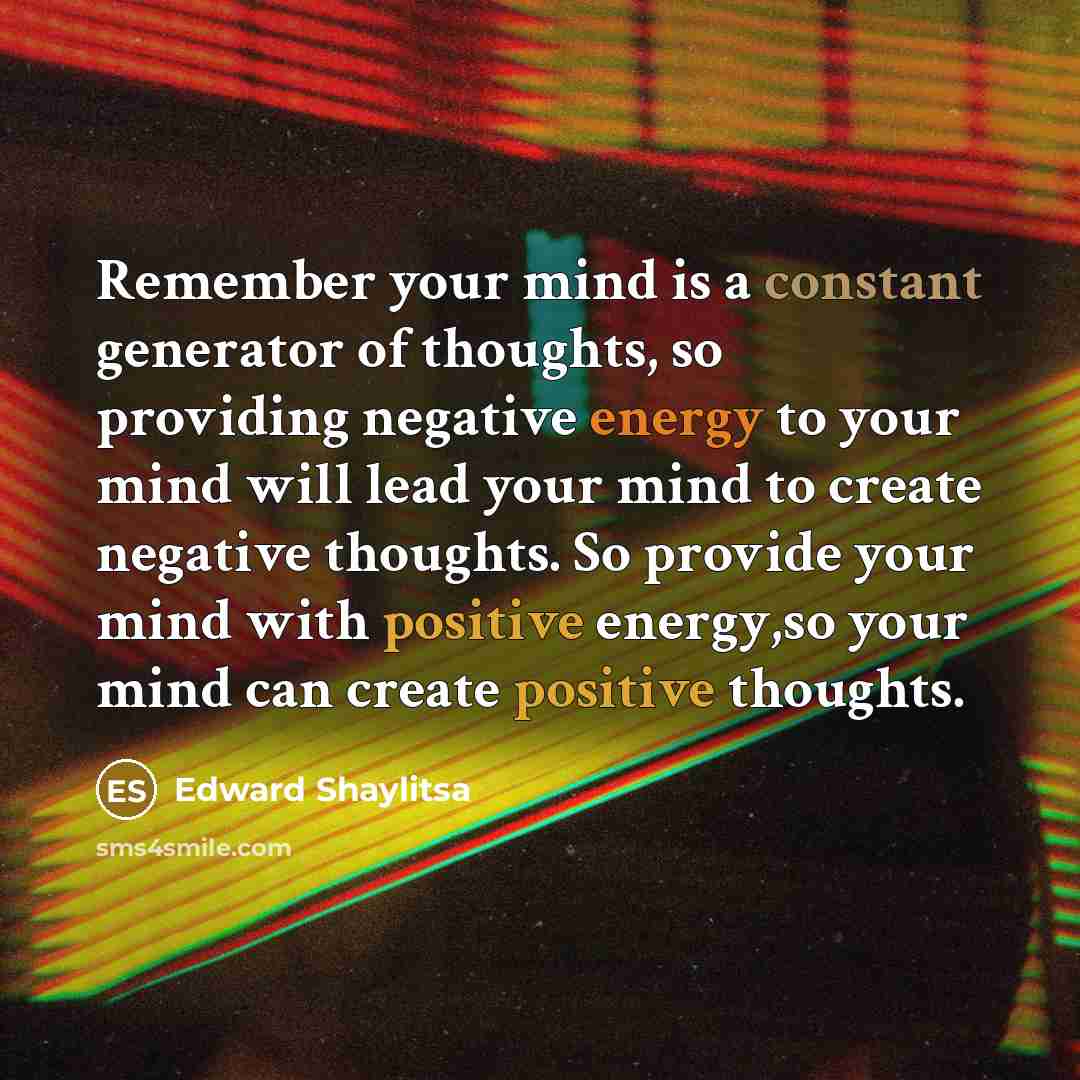 “Remember your mind is a constant generator of thoughts, so providing negative energy to your mind will lead your mind to create negative thoughts. So provide your mind with positive energy,so your mind can create positive thoughts.” quote by Edward Shaylitsa