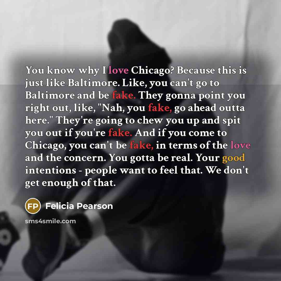 “You know why I love Chicago? Because this is just like Baltimore. Like, you can't go to Baltimore and be fake. They gonna point you right out, like, "Nah, you fake, go ahead outta here." They're going to chew you up and spit you out if you're fake. And if you come to Chicago, you can't be fake, in…” quote by Felicia Pearson