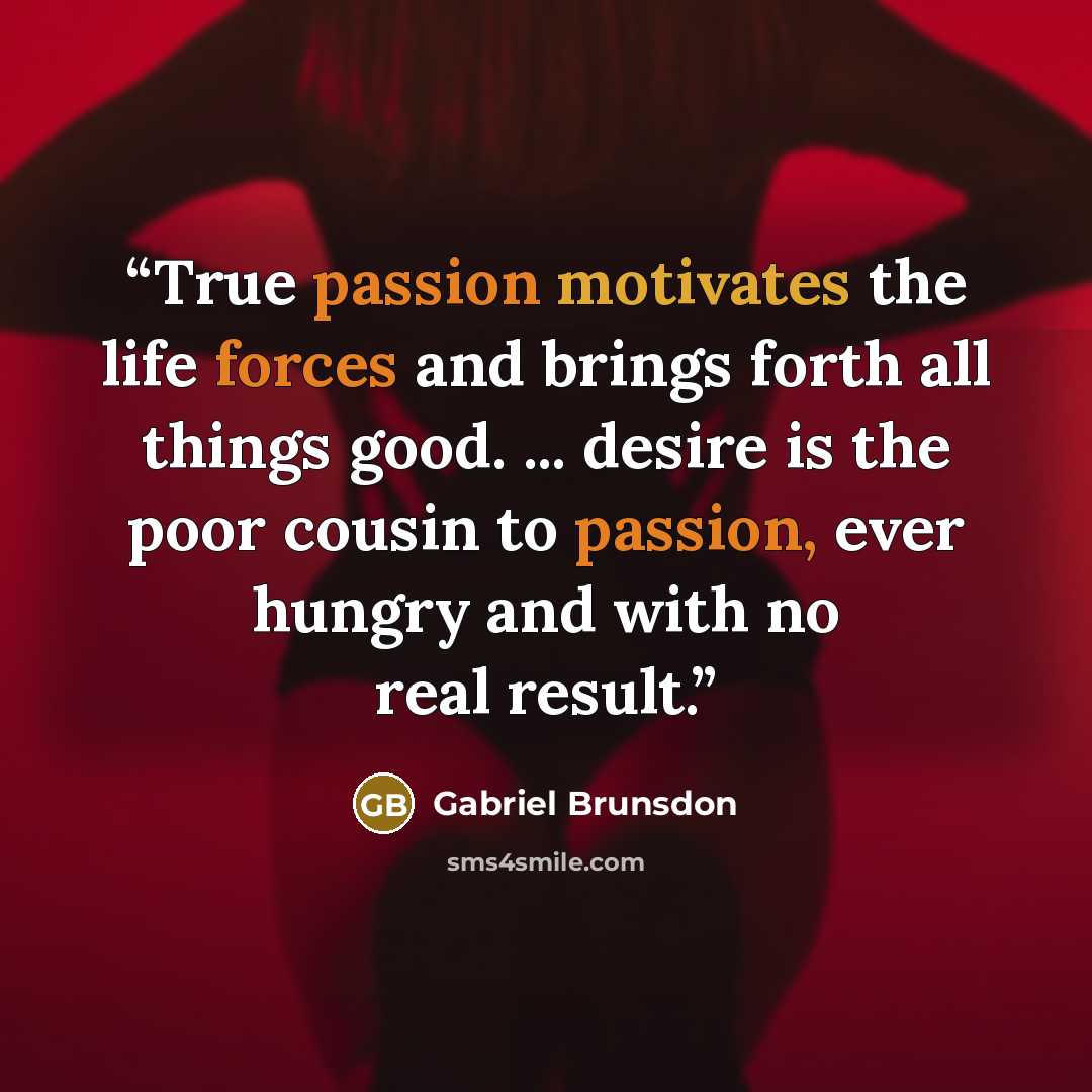 “True passion motivates the life forces and brings forth all things good. ... desire is the poor cousin to passion, ever hungry and with no real result.” quote by Gabriel Brunsdon