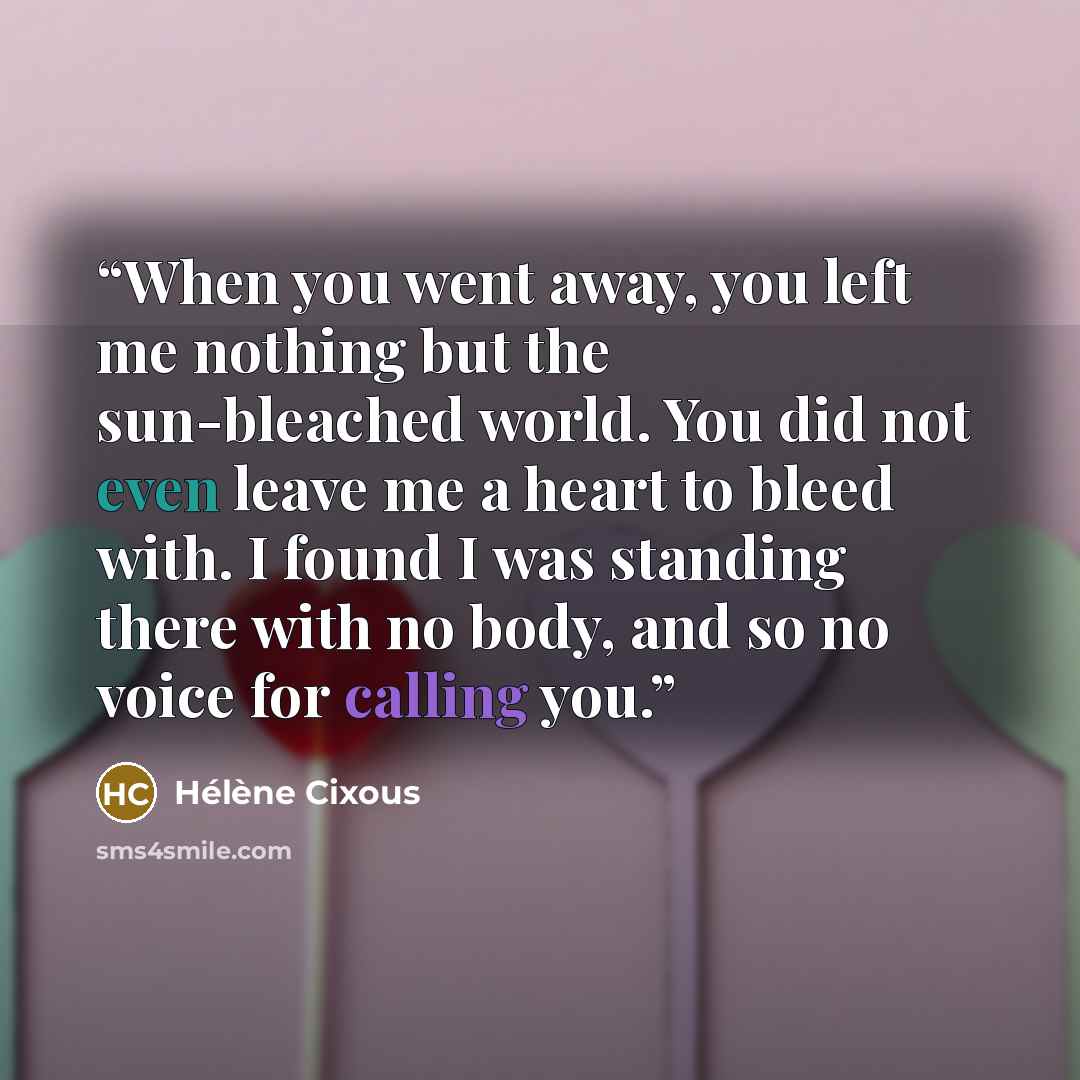 “When you went away, you left me nothing but the sun-bleached world. You did not even leave me a heart to bleed with. I found I was standing there with no body, and so no voice for calling you.” quote by Hélène Cixous