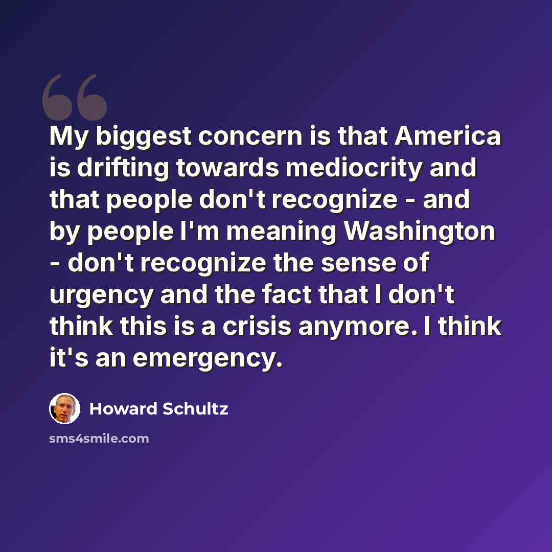 “My biggest concern is that America is drifting towards mediocrity and that people don't recognize - and by people I'm meaning Washington - don't recognize the sense of urgency and the fact that I don't think this is a crisis anymore. I think it's an emergency.” quote by Howard Schultz
