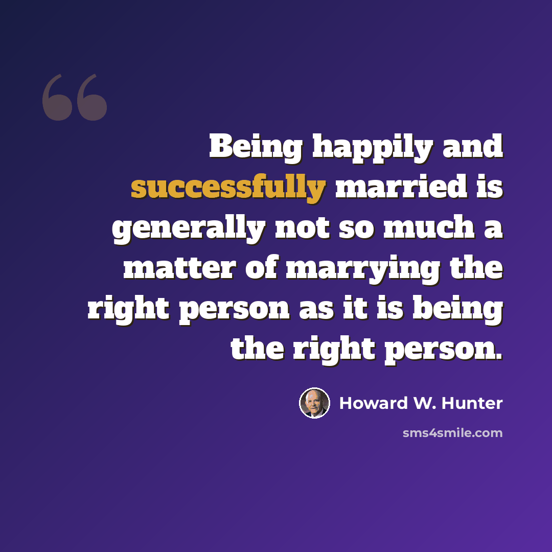 “Being happily and successfully married is generally not so much a matter of marrying the right person as it is being the right person.” quote by Howard W. Hunter