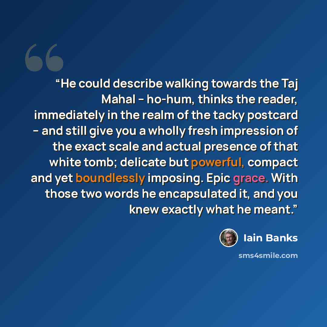 “He could describe walking towards the Taj Mahal – ho-hum, thinks the reader, immediately in the realm of the tacky postcard – and still give you a wholly fresh impression of the exact scale and actual presence of that white tomb; delicate but powerful, compact and yet boundlessly imposing. Epic…” quote by Iain Banks