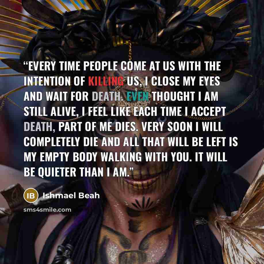 “Every time people come at us with the intention of killing us, I close my eyes and wait for death. Even thought I am still alive, I feel like each time I accept death, part of me dies. Very soon I will completely die and all that will be left is my empty body walking with you. It will be quieter…” quote by Ishmael Beah